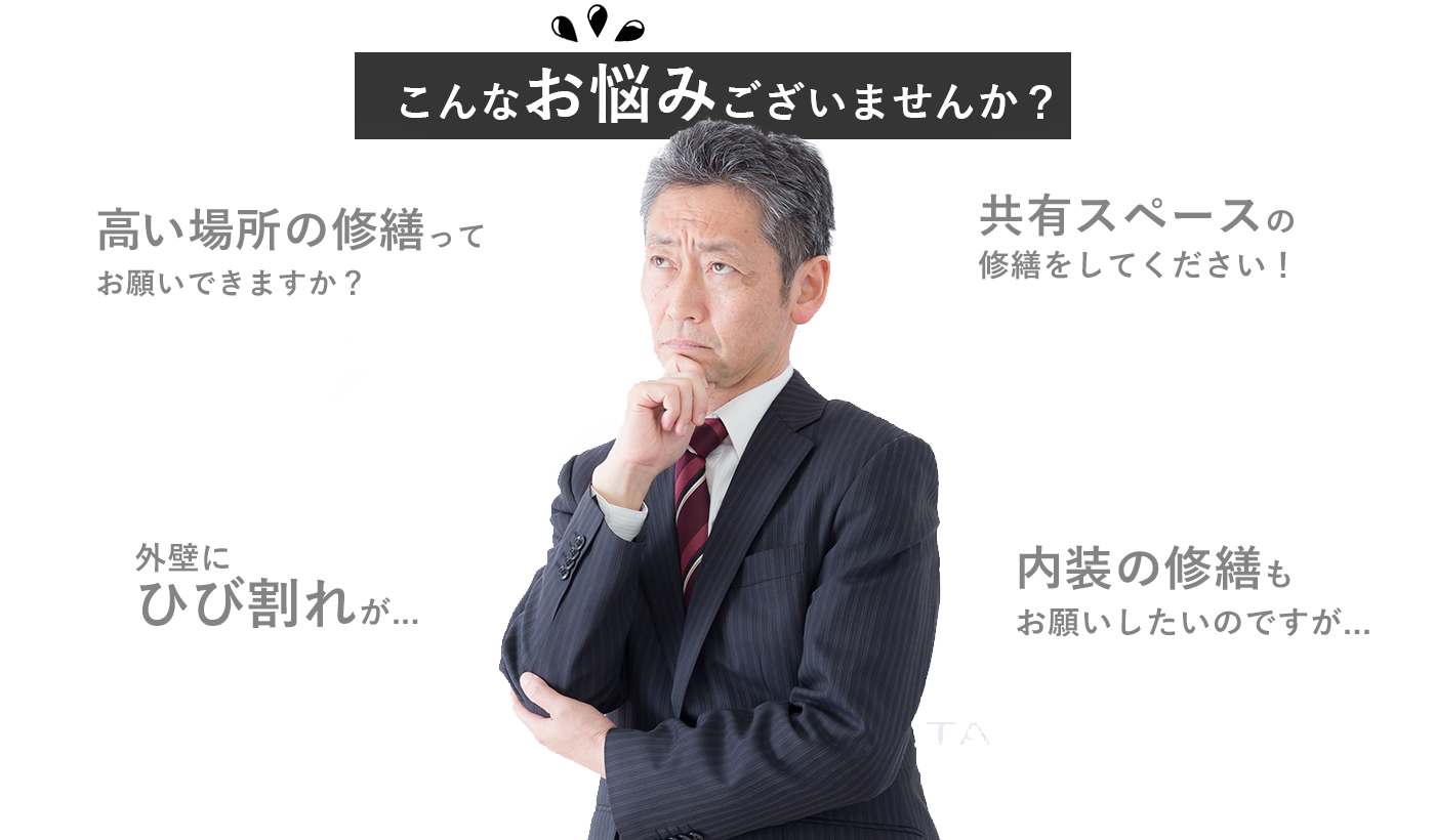 こんなお悩みございませんか？「高い場所の修繕ってお願いできますか？」「共有スペースの修繕をしてください！」「外壁にひび割れが...」「内装の修繕もお願いしたいのですが...」