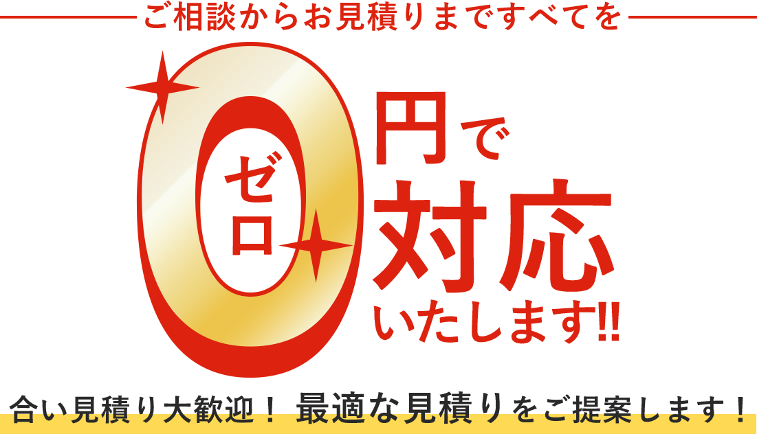 ご相談からお見積りまですべてを0ゼロ円で対応いたします！！合い見積り大歓迎！最適な見積りをご提案します！